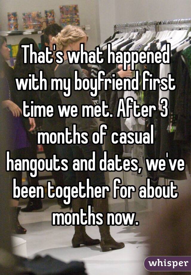 That's what happened with my boyfriend first time we met. After 3 months of casual hangouts and dates, we've been together for about months now. 