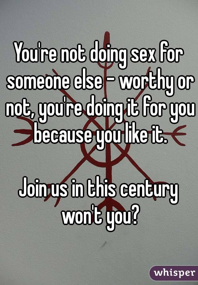 You're not doing sex for someone else - worthy or not, you're doing it for you because you like it.

Join us in this century won't you?