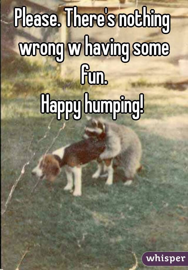 Please. There's nothing wrong w having some fun.
Happy humping!