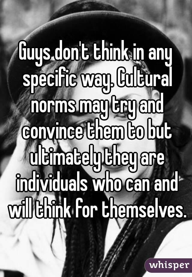 Guys don't think in any specific way. Cultural norms may try and convince them to but ultimately they are individuals who can and will think for themselves.