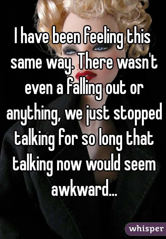 I have been feeling this same way. There wasn't even a falling out or anything, we just stopped talking for so long that talking now would seem awkward...