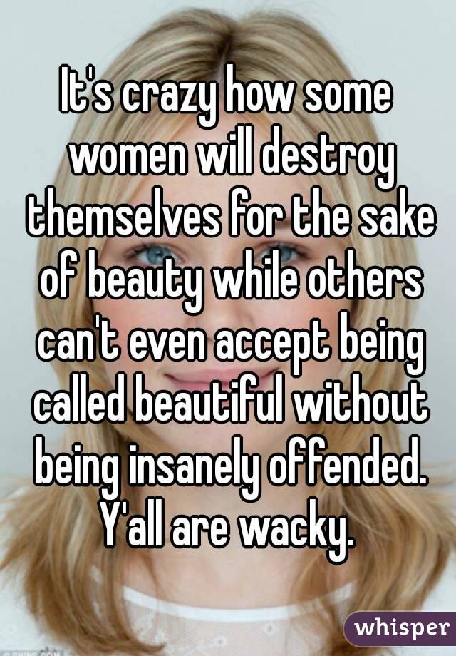 It's crazy how some women will destroy themselves for the sake of beauty while others can't even accept being called beautiful without being insanely offended. Y'all are wacky. 