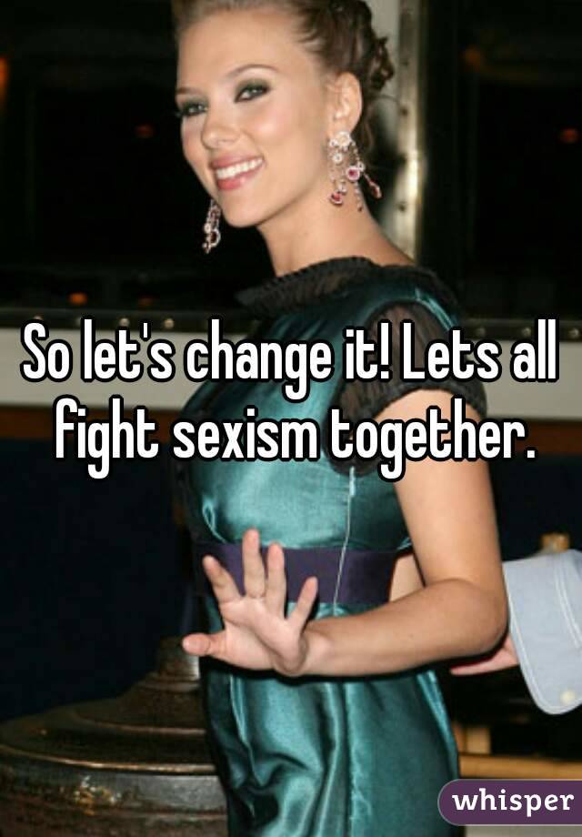 So let's change it! Lets all fight sexism together.