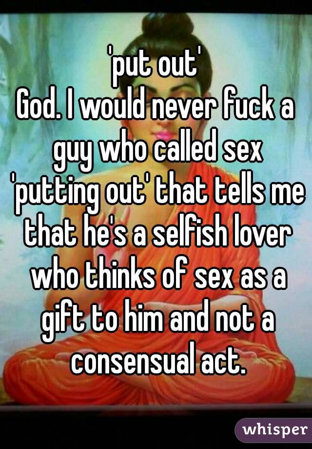 'put out'
God. I would never fuck a guy who called sex 'putting out' that tells me that he's a selfish lover who thinks of sex as a gift to him and not a consensual act.