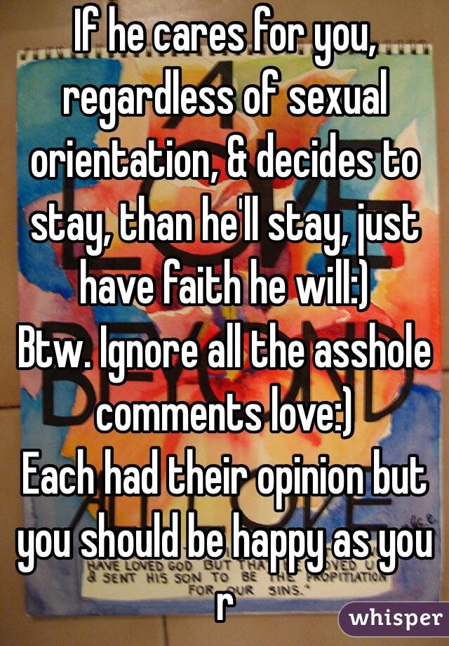 If he cares for you, regardless of sexual orientation, & decides to stay, than he'll stay, just have faith he will:) 
Btw. Ignore all the asshole comments love:) 
Each had their opinion but you should be happy as you r