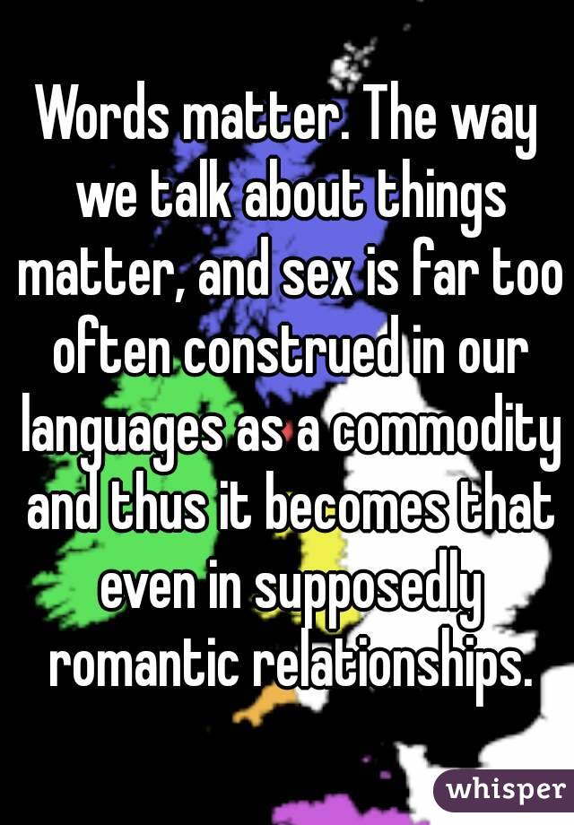 Words matter. The way we talk about things matter, and sex is far too often construed in our languages as a commodity and thus it becomes that even in supposedly romantic relationships.