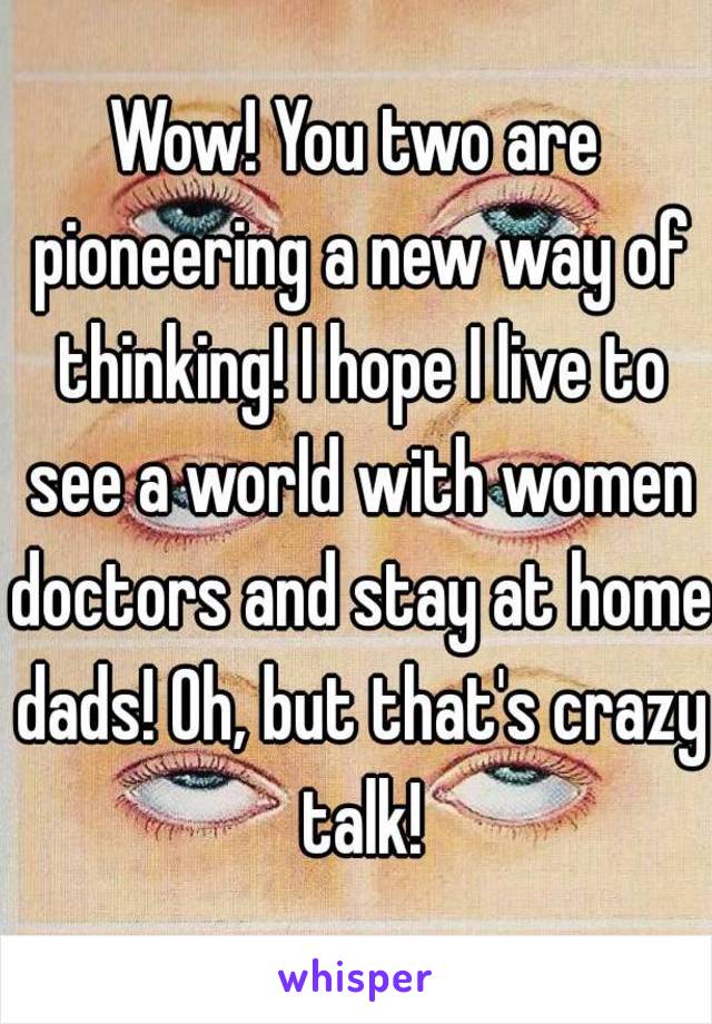 Wow! You two are pioneering a new way of thinking! I hope I live to see a world with women doctors and stay at home dads! Oh, but that's crazy talk!
