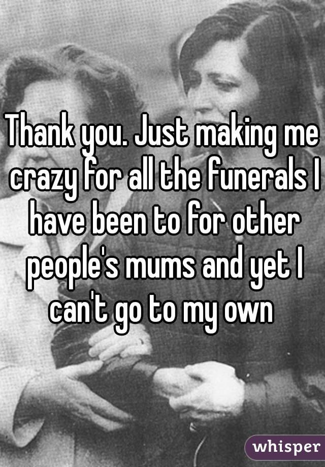 Thank you. Just making me crazy for all the funerals I have been to for other people's mums and yet I can't go to my own 