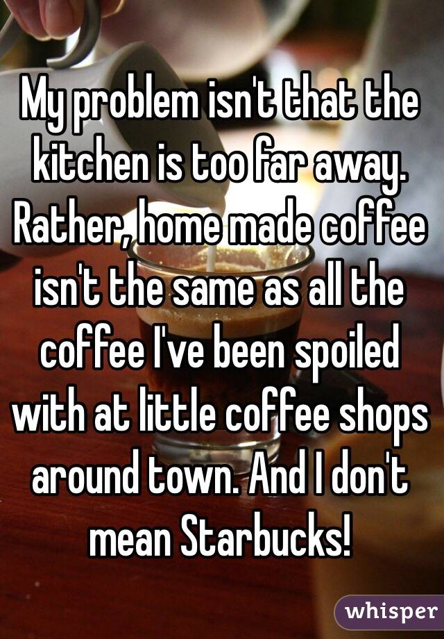 My problem isn't that the kitchen is too far away. Rather, home made coffee isn't the same as all the coffee I've been spoiled with at little coffee shops around town. And I don't mean Starbucks!