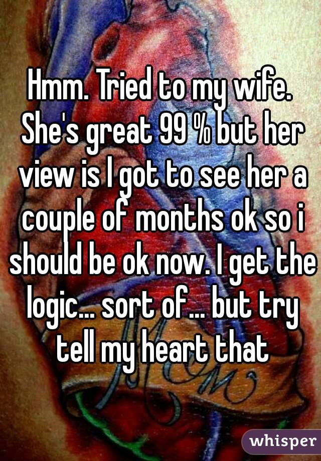 Hmm. Tried to my wife. She's great 99 % but her view is I got to see her a couple of months ok so i should be ok now. I get the logic... sort of... but try tell my heart that