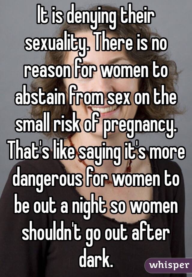 It is denying their sexuality. There is no reason for women to abstain from sex on the small risk of pregnancy. That's like saying it's more dangerous for women to be out a night so women shouldn't go out after dark. 