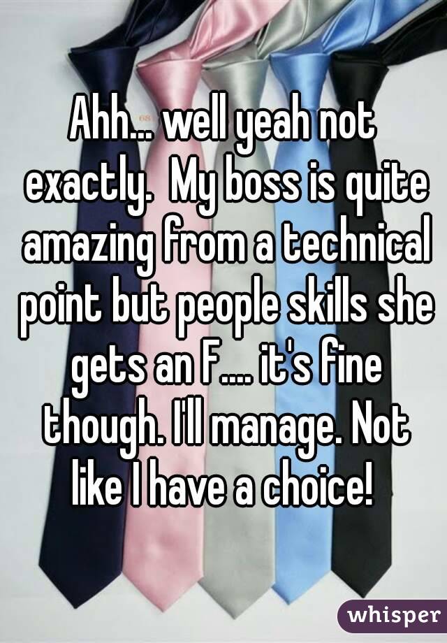 Ahh... well yeah not exactly.  My boss is quite amazing from a technical point but people skills she gets an F.... it's fine though. I'll manage. Not like I have a choice! 