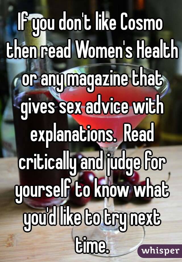 If you don't like Cosmo then read Women's Health or any magazine that gives sex advice with explanations.  Read critically and judge for yourself to know what you'd like to try next time.