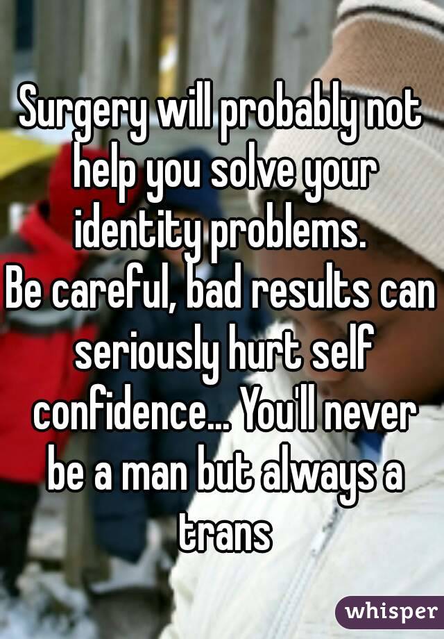Surgery will probably not help you solve your identity problems. 
Be careful, bad results can seriously hurt self confidence... You'll never be a man but always a trans