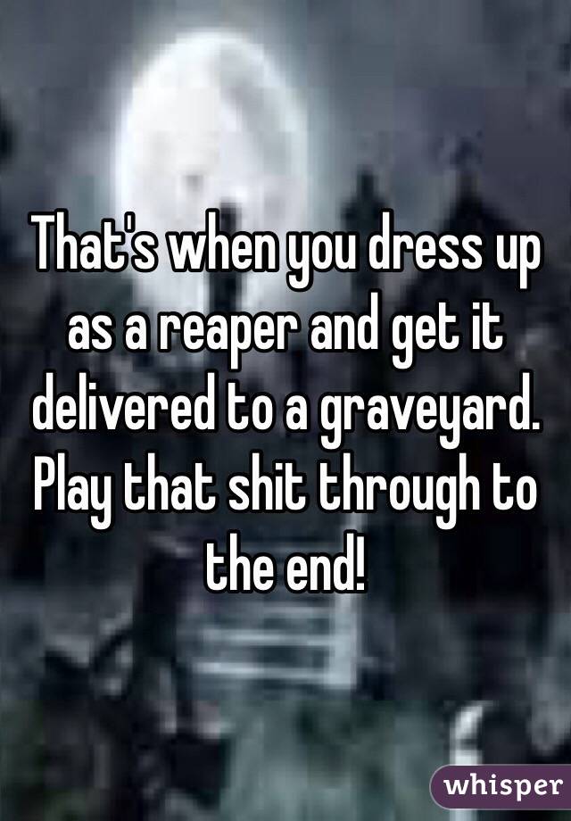 That's when you dress up as a reaper and get it delivered to a graveyard. Play that shit through to the end!