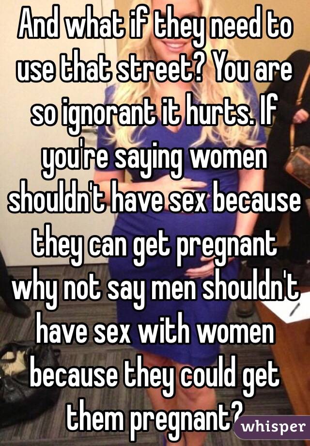 And what if they need to use that street? You are so ignorant it hurts. If you're saying women shouldn't have sex because they can get pregnant why not say men shouldn't have sex with women because they could get them pregnant? 