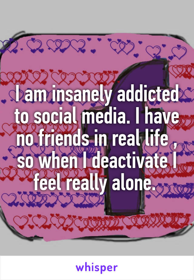 I am insanely addicted to social media. I have no friends in real life , so when I deactivate I feel really alone. 