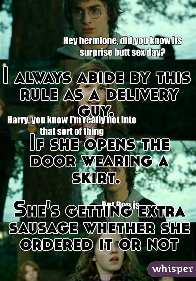 I always abide by this rule as a delivery guy. 

 If she opens the door wearing a skirt. 

 She's getting extra sausage whether she ordered it or not