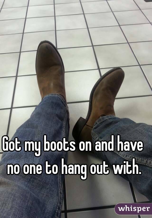 Got my boots on and have no one to hang out with.