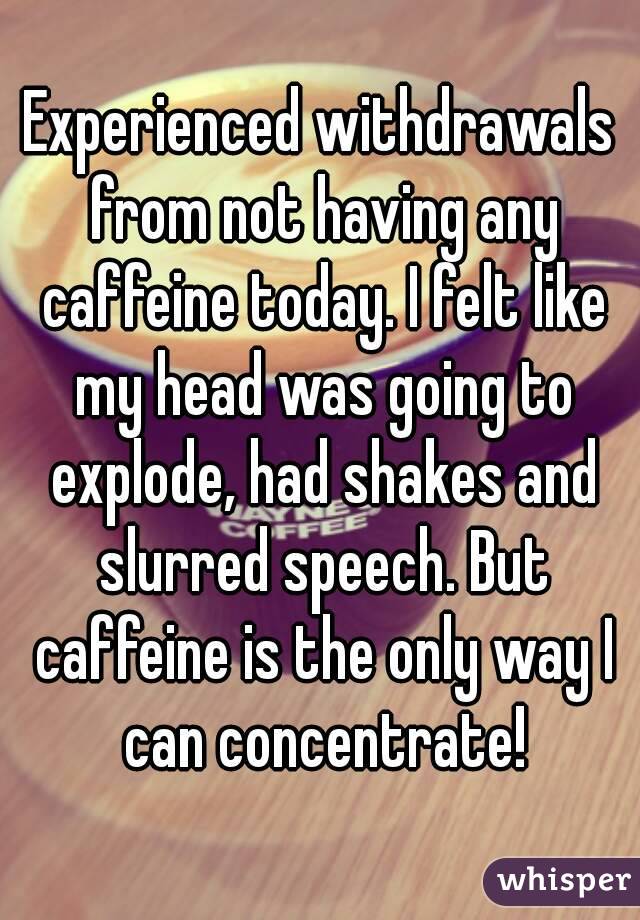 Experienced withdrawals from not having any caffeine today. I felt like my head was going to explode, had shakes and slurred speech. But caffeine is the only way I can concentrate!