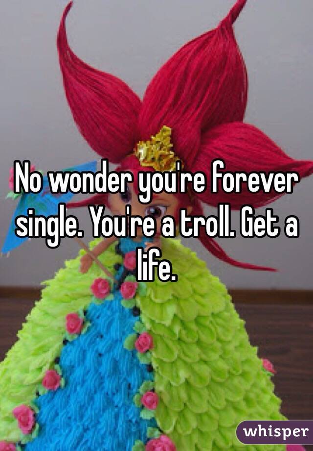 No wonder you're forever single. You're a troll. Get a life.