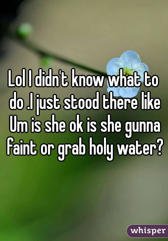 Lol I didn't know what to do .I just stood there like Um is she ok is she gunna faint or grab holy water?