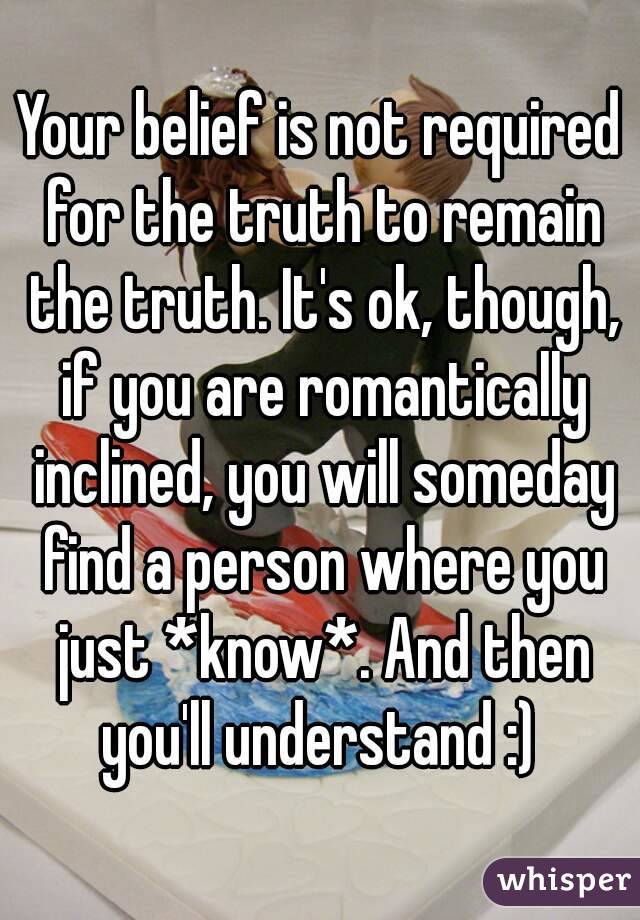 Your belief is not required for the truth to remain the truth. It's ok, though, if you are romantically inclined, you will someday find a person where you just *know*. And then you'll understand :) 