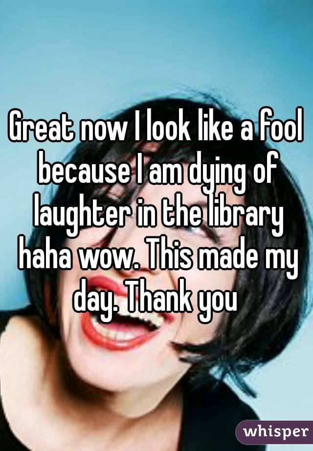 Great now I look like a fool because I am dying of laughter in the library haha wow. This made my day. Thank you 