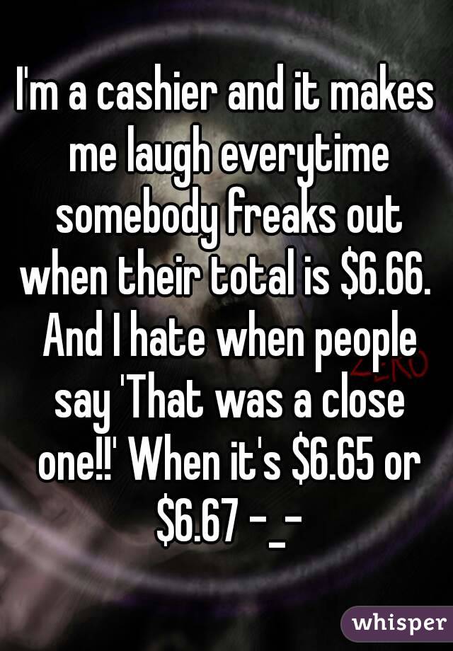 I'm a cashier and it makes me laugh everytime somebody freaks out when their total is $6.66.  And I hate when people say 'That was a close one!!' When it's $6.65 or $6.67 -_-