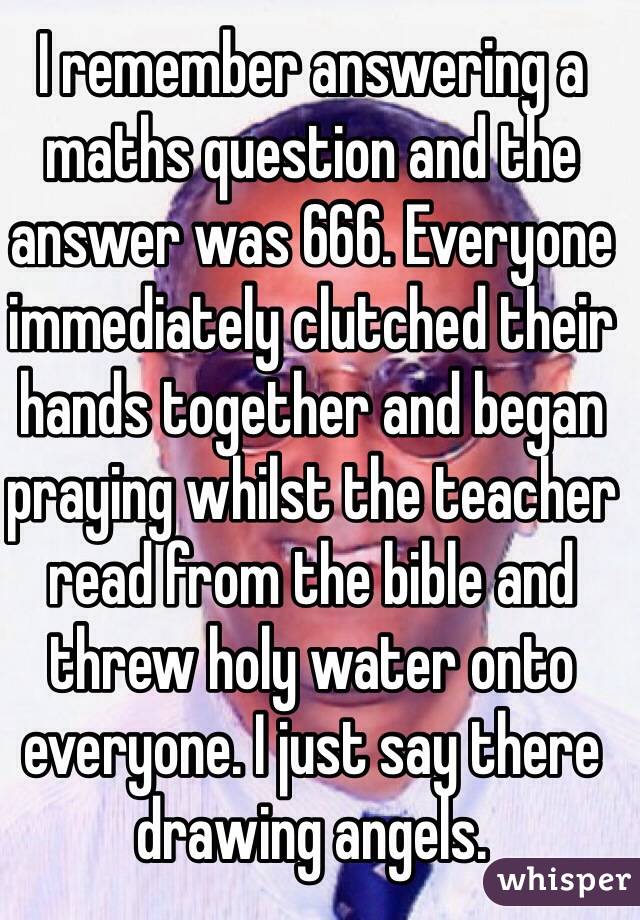 I remember answering a maths question and the answer was 666. Everyone immediately clutched their hands together and began praying whilst the teacher read from the bible and threw holy water onto everyone. I just say there drawing angels.