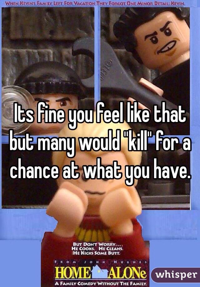 Its fine you feel like that but many would "kill" for a chance at what you have.