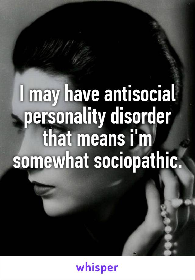 I may have antisocial personality disorder that means i'm somewhat sociopathic. 