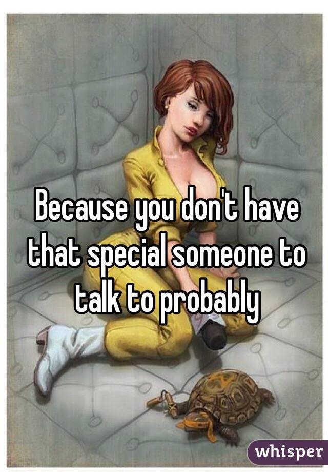 Because you don't have that special someone to talk to probably 