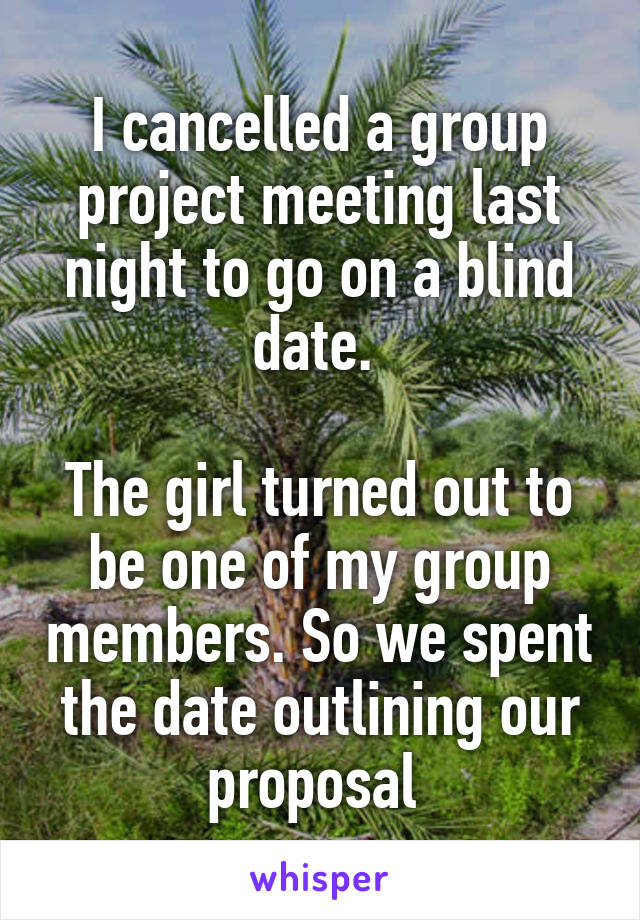 I cancelled a group project meeting last night to go on a blind date. 

The girl turned out to be one of my group members. So we spent the date outlining our proposal 