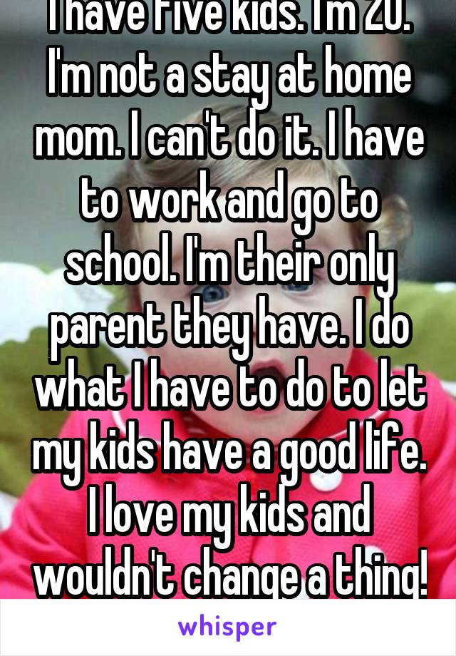 I have five kids. I'm 20. I'm not a stay at home mom. I can't do it. I have to work and go to school. I'm their only parent they have. I do what I have to do to let my kids have a good life. I love my kids and wouldn't change a thing! 