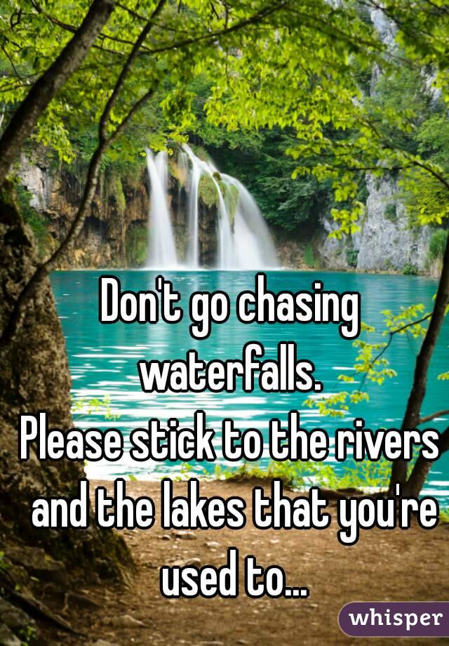 Don't go chasing waterfalls. 
Please stick to the rivers and the lakes that you're used to...