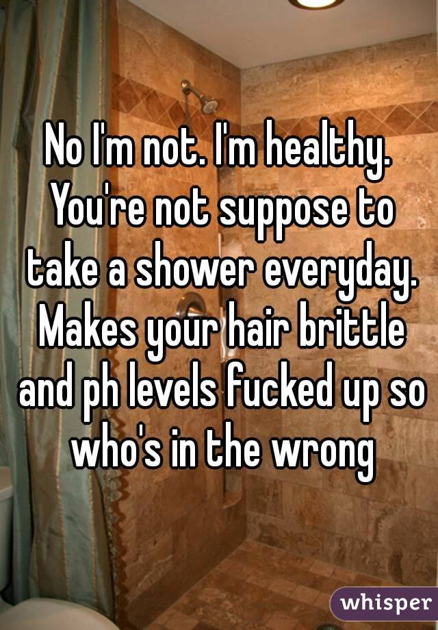 No I'm not. I'm healthy. You're not suppose to take a shower everyday. Makes your hair brittle and ph levels fucked up so who's in the wrong