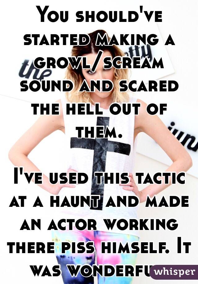 You should've started making a growl/scream sound and scared the hell out of them. 

I've used this tactic at a haunt and made an actor working there piss himself. It was wonderful. 