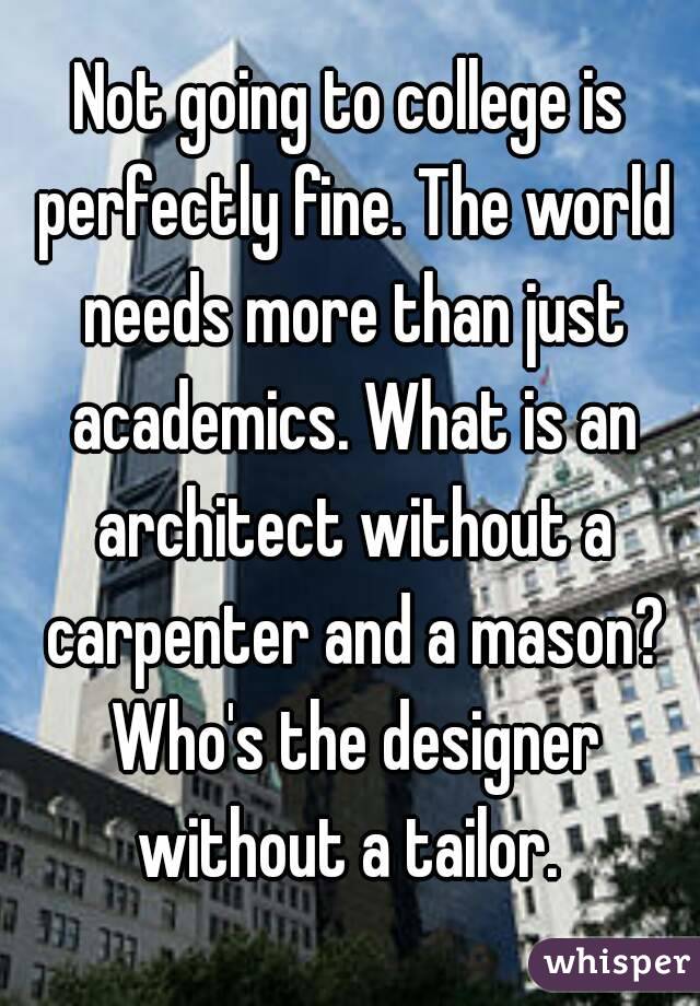 Not going to college is perfectly fine. The world needs more than just academics. What is an architect without a carpenter and a mason? Who's the designer without a tailor. 