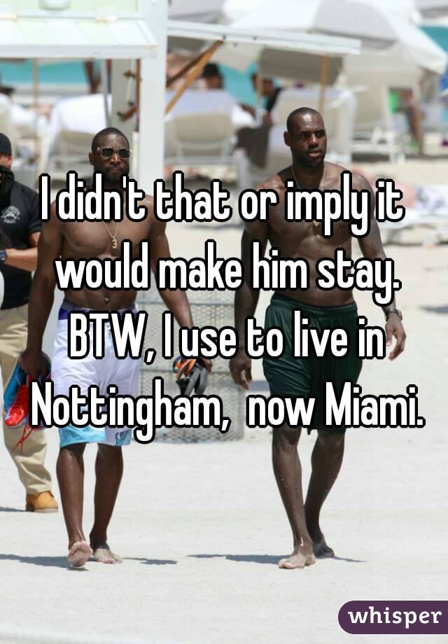 I didn't that or imply it would make him stay. BTW, I use to live in Nottingham,  now Miami.