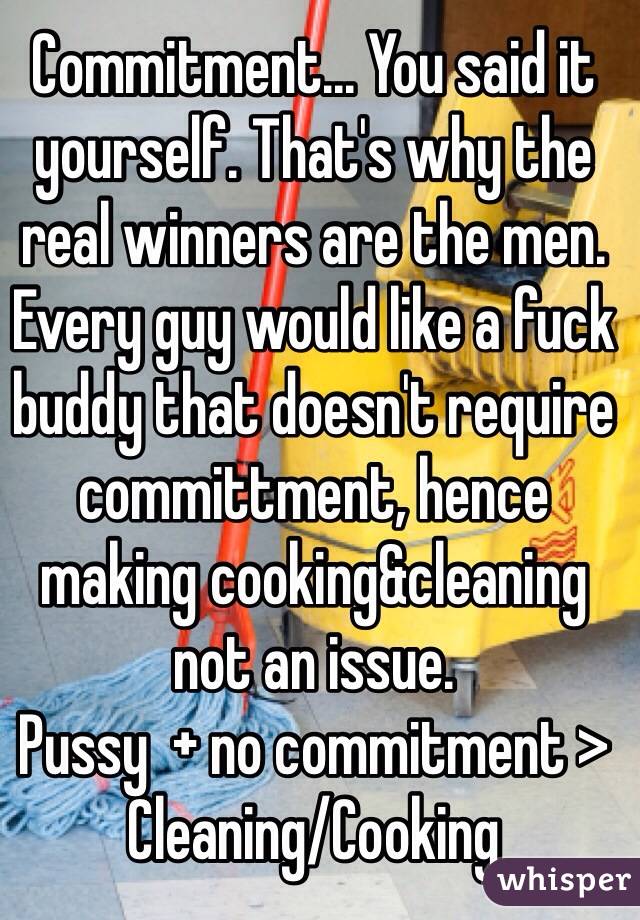 Commitment... You said it yourself. That's why the real winners are the men. Every guy would like a fuck buddy that doesn't require committment, hence making cooking&cleaning not an issue.
Pussy  + no commitment > Cleaning/Cooking