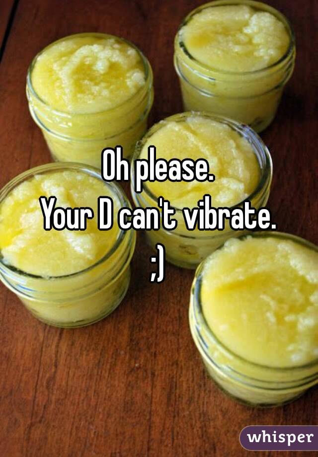 Oh please.
Your D can't vibrate.
;)