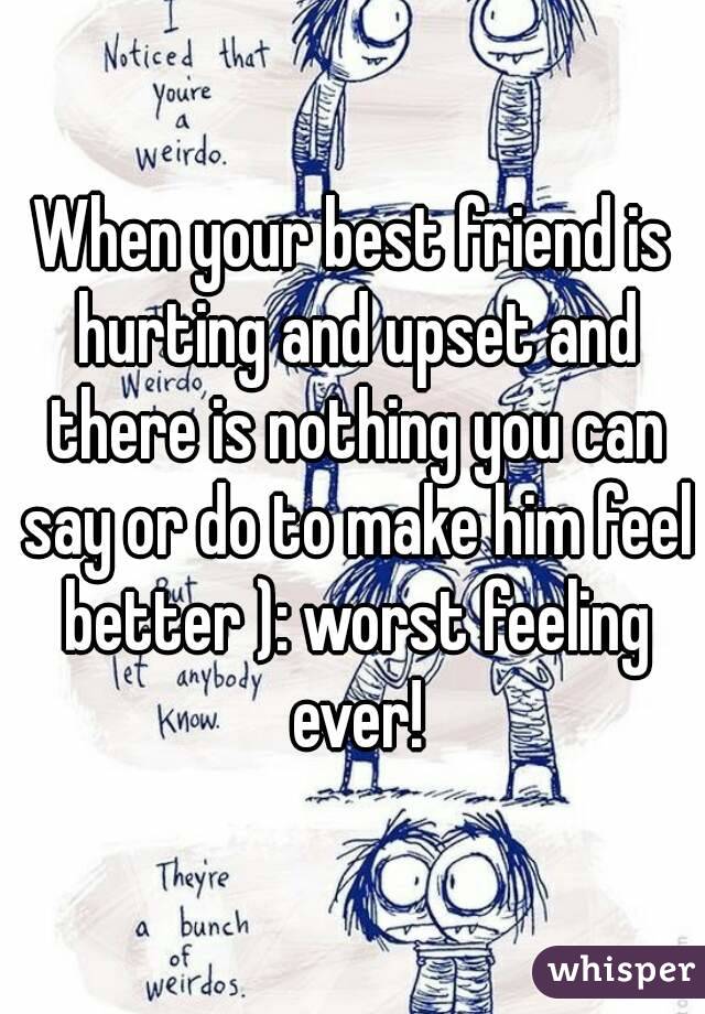 When your best friend is hurting and upset and there is nothing you can say or do to make him feel better ): worst feeling ever!