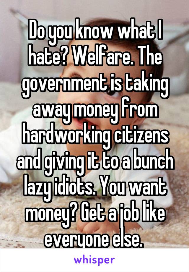 Do you know what I hate? Welfare. The government is taking away money from hardworking citizens and giving it to a bunch lazy idiots. You want money? Get a job like everyone else. 