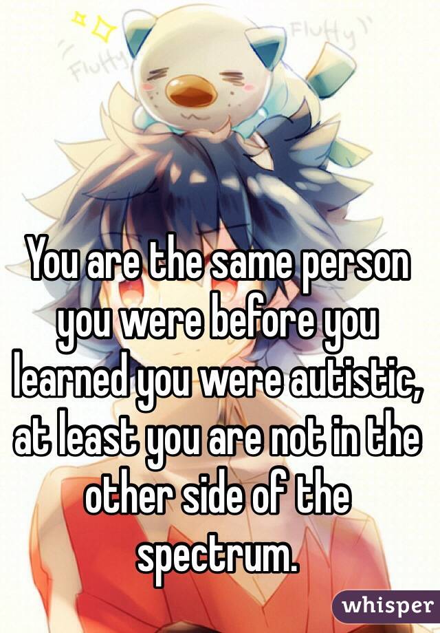 You are the same person you were before you learned you were autistic, at least you are not in the other side of the spectrum.