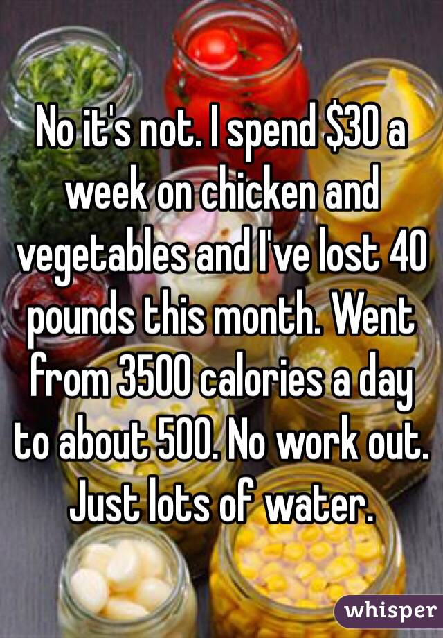 No it's not. I spend $30 a week on chicken and vegetables and I've lost 40 pounds this month. Went from 3500 calories a day to about 500. No work out. Just lots of water.