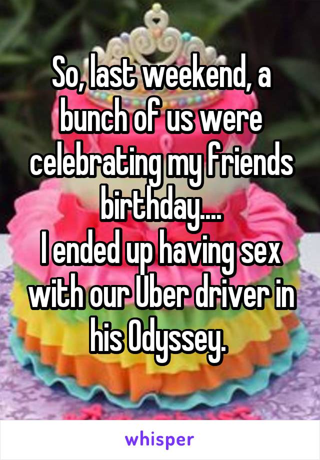 So, last weekend, a bunch of us were celebrating my friends birthday....
I ended up having sex with our Uber driver in his Odyssey. 
