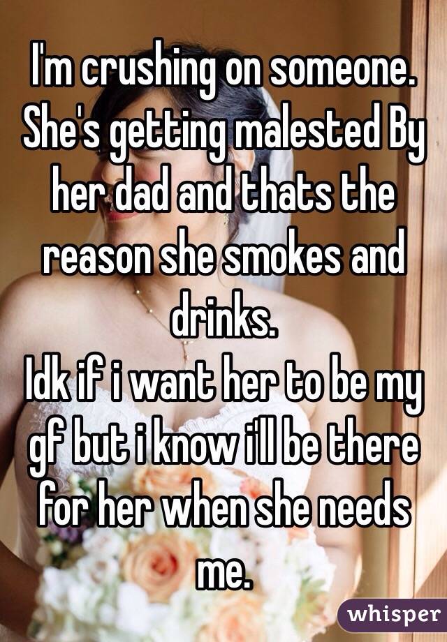 I'm crushing on someone. 
She's getting malested By her dad and thats the reason she smokes and drinks.
Idk if i want her to be my gf but i know i'll be there for her when she needs me.