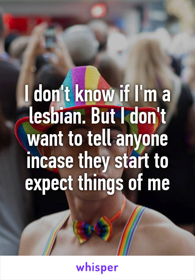 I don't know if I'm a lesbian. But I don't want to tell anyone incase they start to expect things of me