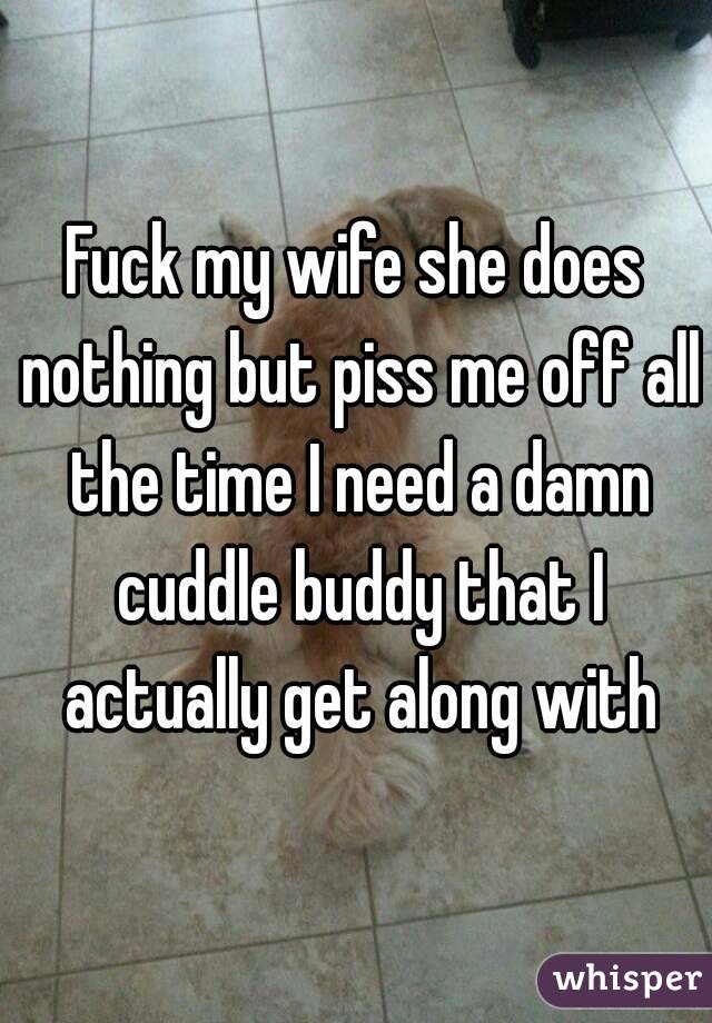 Fuck my wife she does nothing but piss me off all the time I need a damn cuddle buddy that I actually get along with